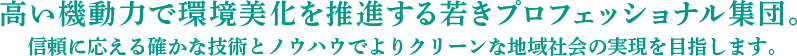 高い機動力で環境美化を推進する若きプロフェッショナル集団。信頼に応える確かな技術とノウハウでよりクリーンな地域社会の実現を目指します。